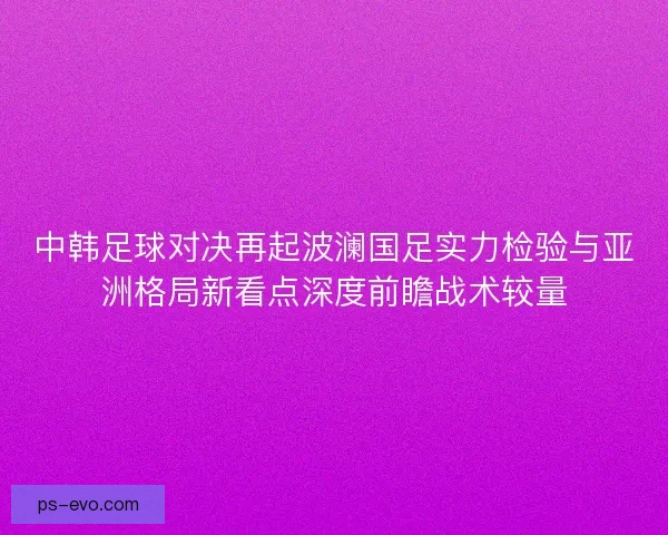 中韩足球对决再起波澜国足实力检验与亚洲格局新看点深度前瞻战术较量